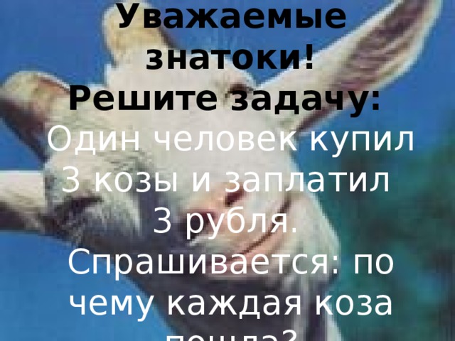 Уважаемые знатоки! Решите задачу: Один человек купил 3 козы и заплатил 3 рубля. Спрашивается: по чему каждая коза пошла?