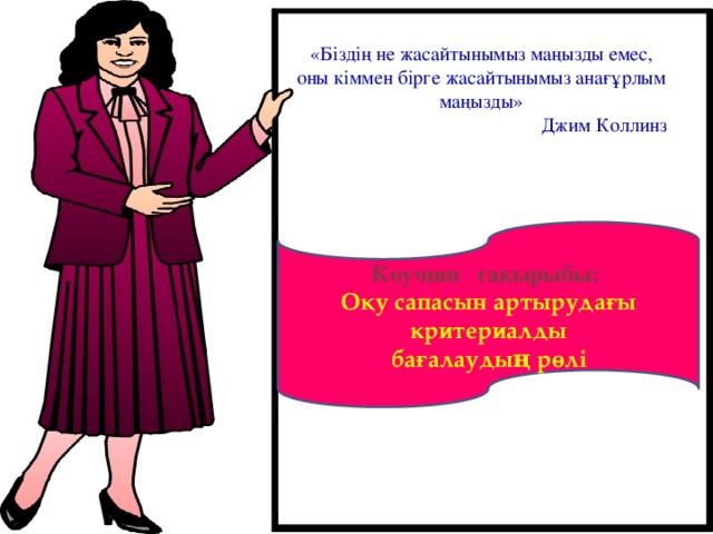 «Біздің не жасайтынымыз маңызды емес, оны кіммен бірге жасайтынымыз анағұрлым маңызды»  Джим Коллинз Коучинг тақырыбы: Оқу сапасын артырудағы критериалды  бағалаудың рөлі