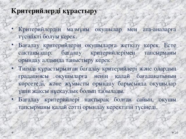 Критерийлерді құрастыру Критерийлердің мазмұны оқушылар мен ата-аналарға түсінікті болуы керек. Бағалау критерийлерін оқушыларға жеткізу керек. Есте сақтаңыздар: бағалау критерийлерімен тапсырманы орындау алдында таныстыру керек. Тиімді құрастырылған бағалау критерийлері және олардың градациясы оқушыларға ненің қалай бағаланатынын көрсетеді, және жұмысты орындау барысында оқушылар үшін жақсы нұсқаулық болып табылады. Бағалау критерийлері нақтырақ болған сайын, оқушы тапсырманы қалай сәтті орындау керектігін түсінеді.