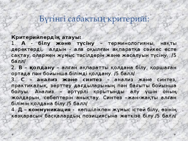 Бүгінгі сабақтың критерийі: Критерийлердің атауы: 1. А - білу және түсіну – терминологияны, нақты деректерді, алдын - ала оқылған ақпаратқа сәйкес есте сақтау, олармен жұмыс тәсілдерін және жасалуын түсіну. /5 балл/ 2. В – қолдану – алған ақпаратты қолдана білу, қоршаған ортада пән бойынша білімді қолдану. /5 балл/ 3. С – анализ және синтез – анализ және синтез, практикалық, зерттеу дағдыларының пән бағыты бойынша болуы. Анализ – әртүрлі қорытынды алу үшін оның жолдарын, себептерін анықтау. Синтез –жан-жақты алған білімін қолдана білу./5 балл/ 4. Д – коммуникация -  көпшілікпен жұмыс істей білу, өзінің көзқарасын басқалардың позициясына жеткізе білу./5 балл/