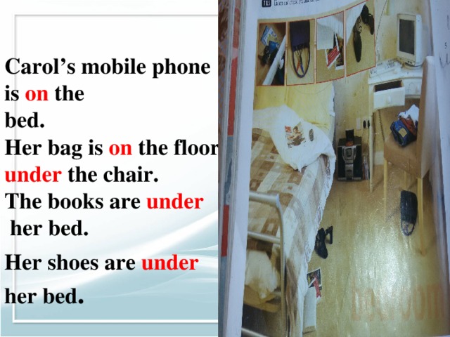 Carol’s mobile phone is on the bed. Her bag is on the floor under the chair. The books are under  her bed. Her shoes are under  her bed .