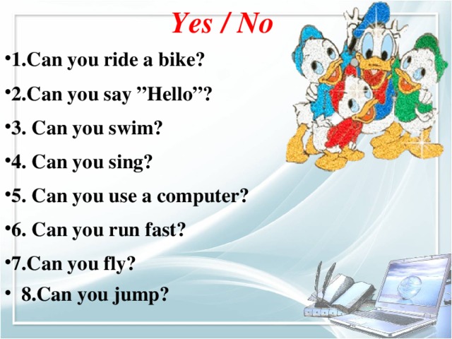 Yes / No 1.Can you ride a bike? 2.Can you say ”Hello”? 3. Can you swim? 4. Can you sing? 5. Can you use a computer? 6. Can you run fast? 7.Can you fly? 8.Can you jump?