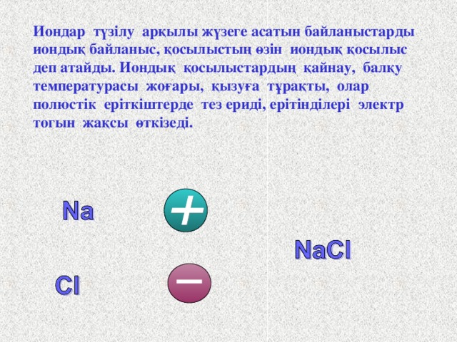 Иондар түзілу арқылы жүзеге асатын байланыстарды иондық байланыс, қосылыстың өзін иондық қосылыс деп атайды. Иондық  қосылыстардың  қайнау,  балқу температурасы  жоғары,  қызуға  тұрақты,  олар полюстік еріткіштерде тез ериді, ерітінділері  электр  тогын  жақсы өткізеді.