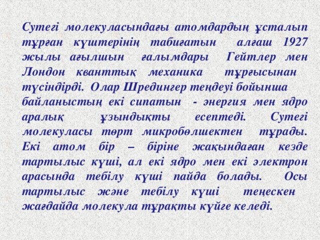 Сутегі молекуласындағы атомдардың ұсталып тұрған күштерінің табиғатын алғаш 1927 жылы ағылшын ғалымдары Гейтлер мен Лондон кванттық механика тұрғысынан түсіндірді. Олар Шредингер теңдеуі бойынша байланыстың екі сипатын - энергия мен ядро аралық ұзындықты есептеді. Сутегі молекуласы төрт микробөлшектен тұрады. Екі атом бір – біріне жақындаған кезде тартылыс күші, ал екі ядро мен екі электрон арасында тебілу күші пайда болады. Осы тартылыс және тебілу күші теңескен жағдайда молекула тұрақты күйге келеді.