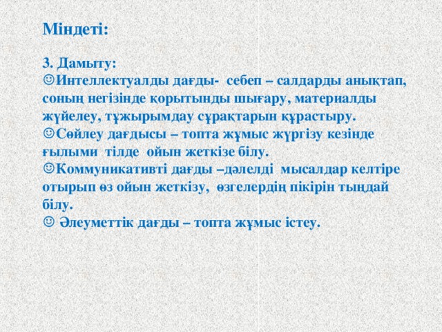 Міндеті:  3. Дамыту: ☺ Интеллектуалды дағды- себеп – салдарды анықтап, соның негізінде қорытынды шығару, материалды жүйелеу, тұжырымдау сұрақтарын құрастыру. ☺ Сөйлеу дағдысы – топта жұмыс жүргізу кезінде ғылыми тілде ойын жеткізе білу. ☺ Коммуникативті дағды –дәлелді мысалдар келтіре отырып өз ойын жеткізу, өзгелердің пікірін тыңдай білу. ☺ Әлеуметтік дағды – топта жұмыс істеу.