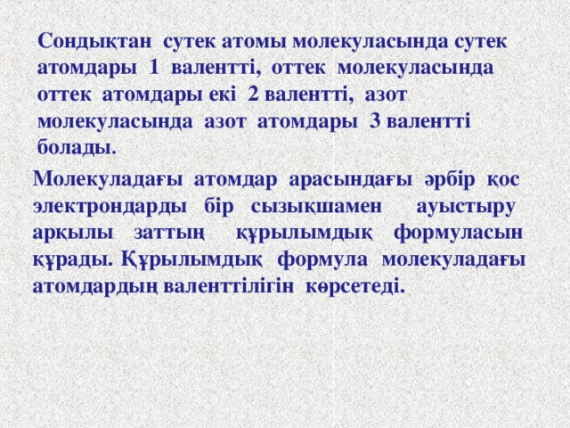 Валенттілік. Атом құрылысы мен химиялық байланыс тұрғысынан қарағанда валенттілік әрбір атомның молекула түзуге жұмсайтын электрондарының санымен анықталады. Атом, химиялық байланыс түзуге неше электрон жұмсаса, оның валенттігі де сонша болады. Мысалы, сутек молекуласын түзуге әрбір сутек атомы бір электроннан, оттек молекуласын түзуге оттектің әрбір атомы екі электроннан, азот молекуласын түзуге әрбір азот атомы 3 электроннан жұмсайды.