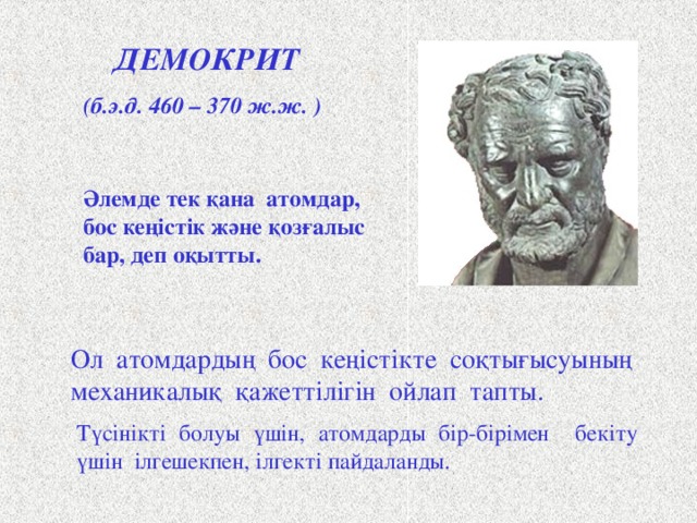 ДЕМОКРИТ (б.э.д. 460 – 370 ж.ж. ) Әлемде тек қана атомдар, бос кеңістік және қозғалыс бар, деп оқытты. Древнегреческий философ Демокрит считается основоположником материалистического взгляда на атомистическое строение материи. Демокрит учил, что все тела состоят из бесчисленного количества сверхмалых, невидимых глазом, неделимых частиц-атомов, которые непрерывно движутся в пустоте. Их никто не создавал, никто не может уничтожить, хотя разрушить тела, составленные из атомов – труд небольшой. Демокрит не верил в богов, не допускал случайностей, поэтому для объяснения столкновения атомов в пустоте придумал какую-то механическую необходимость или «рок» . А чтобы было понятно, как атомы держатся друг за друга, он снабдил их петельками и крючочками. Щ Ол атомдардың бос кеңістікте соқтығысуының механикалық қажеттілігін ойлап тапты. Түсінікті болуы үшін, атомдарды бір-бірімен бекіту үшін ілгешекпен, ілгекті пайдаланды. 2