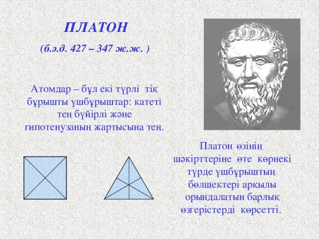 ПЛАТОН (б.э.д. 427 – 347 ж.ж. ) Атомдар – бұл екі   түрлі  тік бұрышты үшбұрыштар: катеті тең бүйірлі және гипотенузаның жартысына тең.  Платон  өзінің  шәкірттеріне өте көрнекі түрде үшбұрыштың бөлшектері арқылы орындалатын барлық өзгерістерді көрсетті. Античный философ Платон представлял атомы как плоские тела - прямоугольные треугольники двух видов: равнобедренные и с катетом, равным половине гипотенузы. Они удобны для конструирования более сложных фигур. Четыре равнобедренных треугольника составляют квадрат, а из шести прямоугольных треугольников образуется равносторонний треугольник. Щ