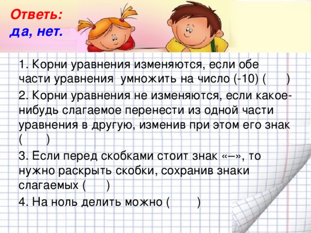 Ответь: да, нет. 1. Корни уравнения изменяются, если обе части уравнения  умножить на число (-10) (      ) 2. Корни уравнения не изменяются, если какое-нибудь слагаемое перенести из одной части уравнения в другую, изменив при этом его знак (       ) 3. Если перед скобками стоит знак «–», то нужно раскрыть скобки, сохранив знаки слагаемых (      ) 4. На ноль делить можно (        )