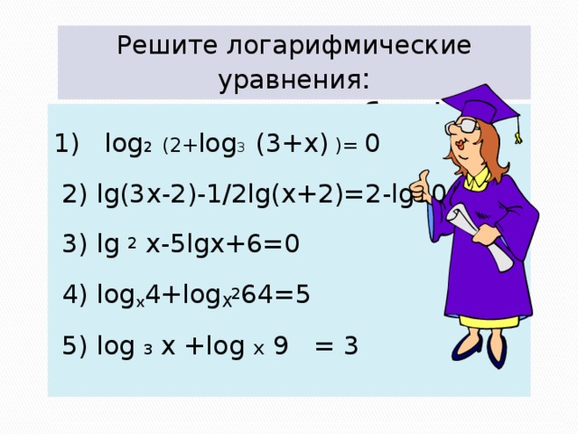 Решите логарифмические уравнения :  смотри не ошибись!   1) log 2 (2+ log 3  (3+x) )= 0  2) lg(3x-2)-1/2lg(x+2)=2-lg50  3) lg 2 x-5lgx+6=0  4) log х 4+log Х 2 64=5  5) log 3 x +log x 9 = 3