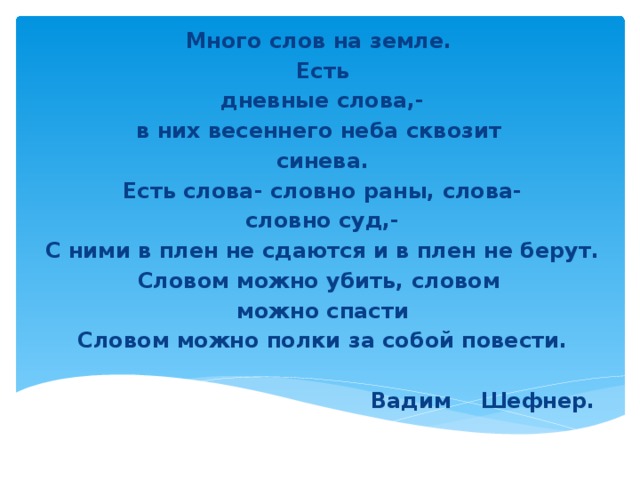 Много слов на земле. Есть дневные слова,- в них весеннего неба сквозит синева. Есть слова- словно раны, слова- словно суд,- С ними в плен не сдаются и в плен не берут. Словом можно убить, словом можно спасти Словом можно полки за собой повести.   Вадим Шефнер.