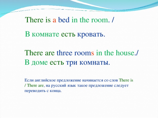 There is  a  bed in the room . / В комнате есть кровать. There are  three  room s  in the house . / В доме есть три комнаты. Если английское предложение начинается со слов  There is / There are , на русский язык такое предложение следует переводить с конца.