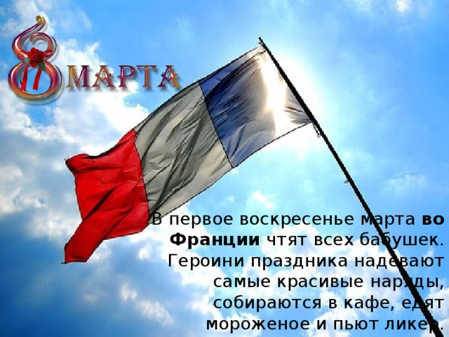 В первое воскресенье марта  во Франции  чтят всех бабушек. Героини праздника надевают самые красивые наряды, собираются в кафе, едят мороженое и пьют ликер.