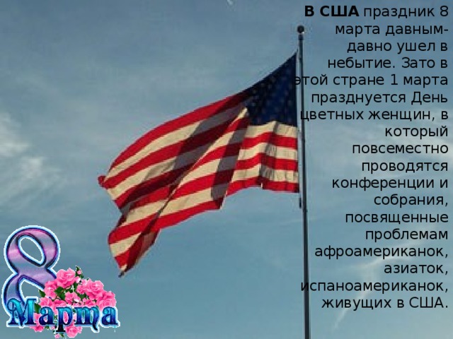 В США  праздник 8 марта давным-давно ушел в небытие. Зато в этой стране 1 марта празднуется День цветных женщин, в который повсеместно проводятся конференции и собрания, посвященные проблемам афроамериканок, азиаток, испаноамериканок, живущих в США.