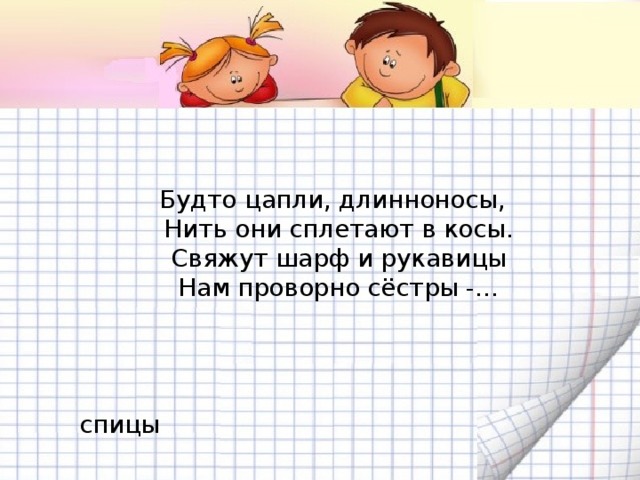 Будто цапли, длинноносы,  Нить они сплетают в косы.  Свяжут шарф и рукавицы  Нам проворно сёстры -…  спицы