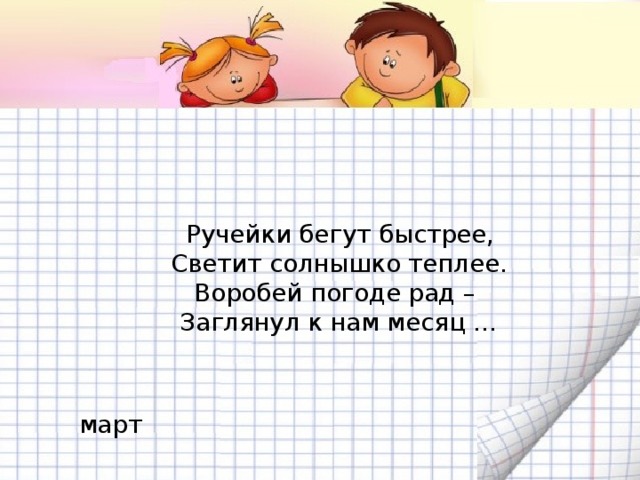 Ручейки бегут быстрее,  Светит солнышко теплее.  Воробей погоде рад –   Заглянул к нам месяц …  март