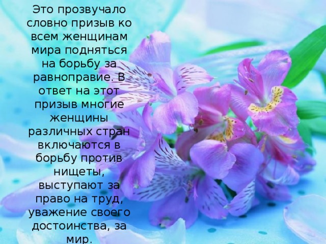 Это прозвучало словно призыв ко всем женщинам мира подняться на борьбу за равноправие. В ответ на этот призыв многие женщины различных стран включаются в борьбу против нищеты, выступают за право на труд, уважение своего достоинства, за мир.