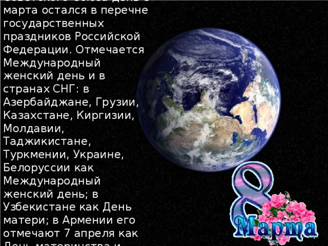 После распада Советского Союза день 8 марта остался в перечне государственных праздников Российской Федерации. Отмечается Международный женский день и в странах СНГ: в Азербайджане, Грузии, Казахстане, Киргизии, Молдавии, Таджикистане, Туркмении, Украине, Белоруссии как Международный женский день; в Узбекистане как День матери; в Армении его отмечают 7 апреля как День материнства и красоты.