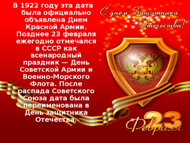 В 1922 году эта дата была официально объявлена Днем Красной Армии. Позднее 23 февраля ежегодно отмечался в СССР как всенародный праздник — День Советской Армии и Военно-Морского Флота. После распада Советского Союза дата была переименована в День защитника Отечества.