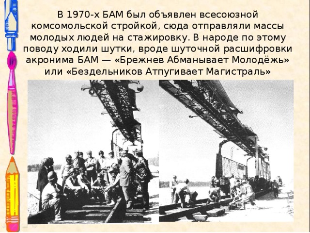 В 1970-х БАМ был объявлен всесоюзной комсомольской стройкой, сюда отправляли массы молодых людей на стажировку. В народе по этому поводу ходили шутки, вроде шуточной расшифровки акронима БАМ — «Брежнев Абманывает Молодёжь» или «Бездельников Атпугивает Магистраль»