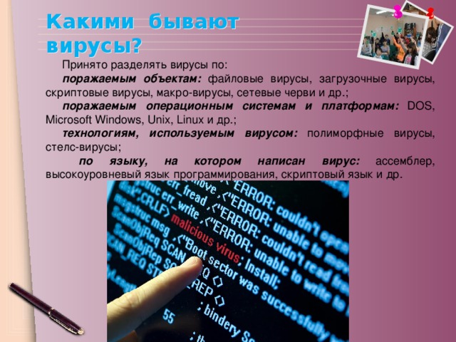 Какими бывают вирусы? Принято разделять вирусы по: поражаемым объектам: файловые вирусы, загрузочные вирусы, скриптовые вирусы, макро-вирусы, сетевые черви и др.; поражаемым операционным системам и платформам: DOS, Microsoft Windows, Unix, Linux и др.; технологиям, используемым вирусом: полиморфные вирусы, стелс-вирусы;  по языку, на котором написан вирус: ассемблер, высокоуровневый язык программирования, скриптовый язык и др.