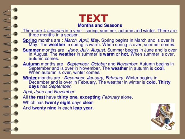 TEXT   Months and Seasons There are 4 seasons in a year : spring, summer, autumn and winter. There are three months in a season. Spring  months are : M arch, A pril, M ay. Spring begins in March and is over in May. The weather in spring is warm. When spring is over, summer comes. Summer  months are : J une, J uly, A ugust. Summer begins in June and is over in August. The weather in summer is warm or hot. When summer is over, autumn comes. Autumn  months are : S eptember, O ctober and N ovember. Autumn begins in September and is over in November. The weather in autumn is cool. When autumn is over, winter comes. Winter  months are : D ecember, J anuary, F ebruary. Winter begins in December and is over in February. The weather in winter is cold. Thirty days has September, April, June and November. All the rest have thirty one, excepting February alone, Which has twenty eight days clear And twenty nine in each leap year.