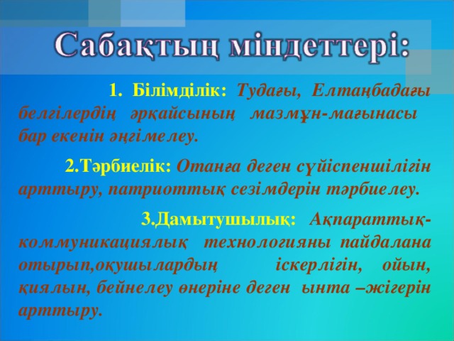 1. Білімділік: Тудағы, Елтаңбадағы белгілердің әрқайсының мазмұн-мағынасы бар екенін әңгімелеу.  2.Тәрбиелік:  Отанға деген сүйіспеншілігін арттыру, патриоттық сезімдерін тәрбиелеу.  3.Дамытушылық: Ақпараттық-коммуникациялық технологияны пайдалана отырып,оқушылардың іскерлігін, ойын, қиялын, бейнелеу өнеріне деген ынта –жігерін арттыру.