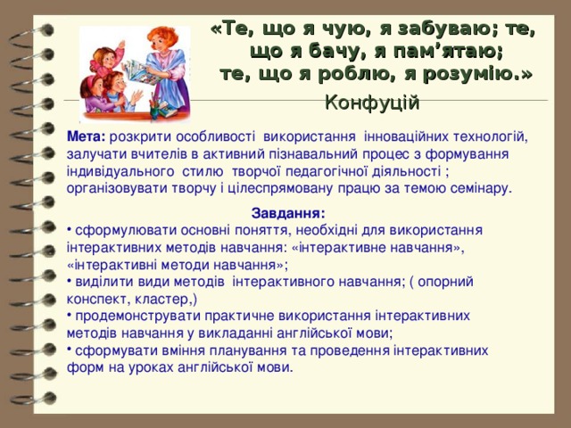 «Т е, що я чую, я забуваю; те,  що я бачу, я пам’ятаю;  те, що я роблю, я розумію .»  Конфуцій  Мета: розкрити особливості використання інноваційних технологій, залучати вчителів в активний пізнавальний процес з формування індивідуального стилю творчої педагогічної діяльності ; організовувати творчу і цілеспрямовану працю за темою семінару. Завдання: