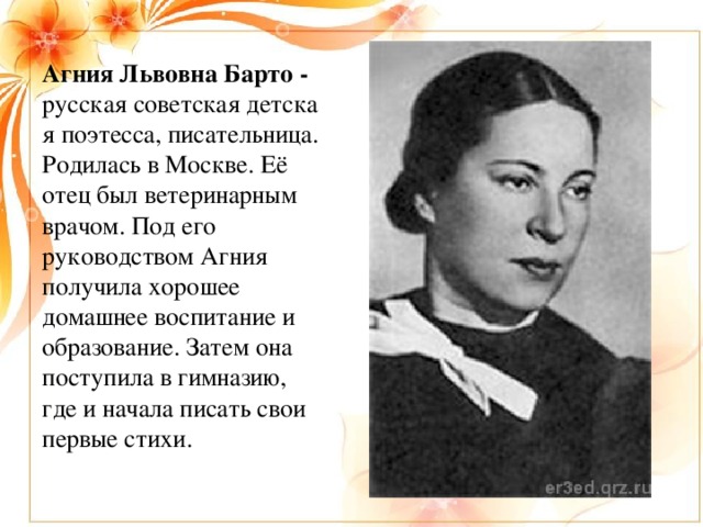 Агния Львовна Барто - русская советская детская поэтесса, писательница. Родилась в Москве. Её отец был ветеринарным врачом. Под его руководством Агния получила хорошее домашнее воспитание и образование. Затем она поступила в гимназию, где и начала писать свои первые стихи.