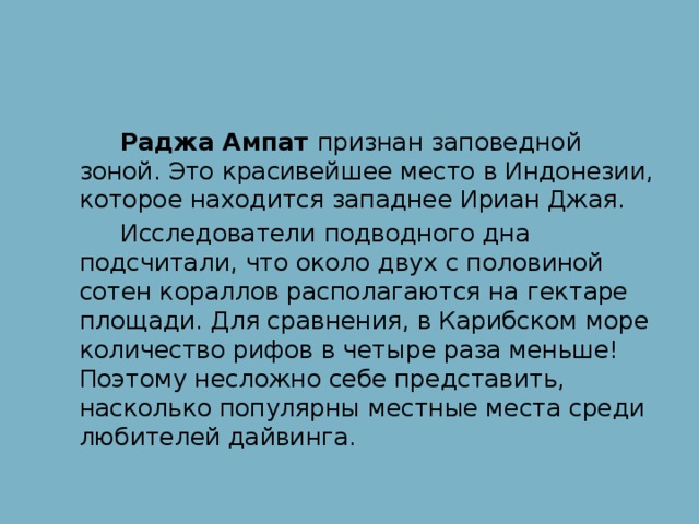 Раджа Ампат признан заповедной зоной. Это красивейшее место в Индонезии, которое находится западнее Ириан Джая.  Исследователи подводного дна подсчитали, что около двух с половиной сотен кораллов располагаются на гектаре площади. Для сравнения, в Карибском море количество рифов в четыре раза меньше! Поэтому несложно себе представить, насколько популярны местные места среди любителей дайвинга.