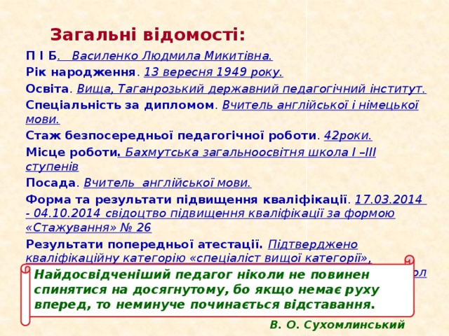 Загальні відомості: П І Б . Василенко Людмила Микитівна. Рік народження . 13 вересня 1949 року. Освіта . Вища, Таганрозький державний педагогічний інститут. Спеціальність за дипломом . Вчитель англійської і німецької мови. Стаж безпосередньої педагогічної роботи . 42роки. Місце роботи . Бахмутська загальноосвітня школа І –ІІІ ступенів Посада . Вчитель англійської мови. Форма та результати підвищення кваліфікації . 17.03.2014 - 04.10.2014 свідоцтво підвищення кваліфікації за формою «Стажування» № 26 Результати попередньої атестації. Підтверджено  кваліфікаційну категорію «спеціаліст вищої категорії», присвоєно педагогічне звання “ старший викладач”, протокол №10 від 14.04.2009р. Наказ УОН №226 від 21.04.2009р Найдосвідченіший педагог ніколи не повинен спинятися на досягнутому, бо якщо немає руху вперед, то неминуче починається відставання. В. О. Сухомлинський