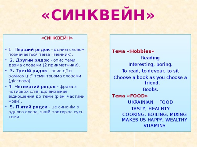 «СИНКВЕЙН»   «СИНКВЕЙН»  1. Перший рядок - одним словом позначається тема (іменник).   2. Другий рядок - опис теми двома словами (2 прикметники).   3. Третій рядок - опис дії в рамках цієї теми трьома словами (дієслова).  4. Четвертий рядок - фраза з чотирьох слів, що виражає відношення до теми (різні частини мови).   5. П'ятий рядок - це синонім з одного слова, який повторює суть теми. Тема «Hobbies»   Reading Interesting, boring. To read, to devour, to sit Choose a book as you choose a friend. Books. Тема «FOOD» UKRAINIAN FOOD TASTY, HEALHTY  COOKING, BOILING, MIXING  MAKES US HAPPY, WEALTHY  VITAMINS