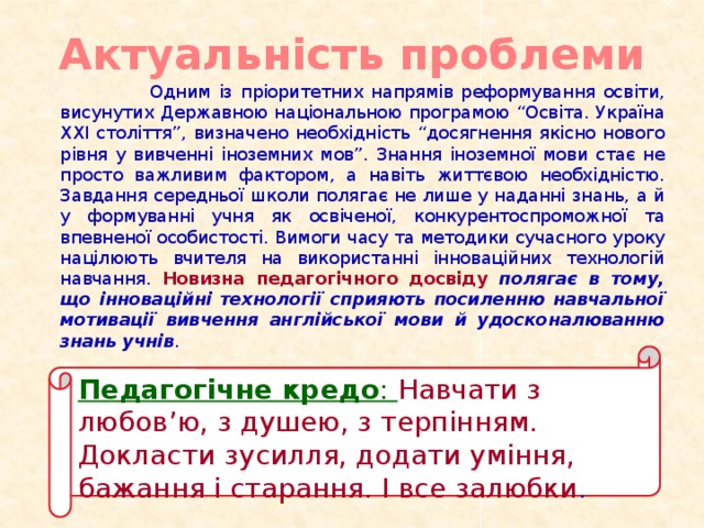 Актуальність проблеми  Одним із пріоритетних напрямів реформування освіти, висунутих Державною національною програмою “Освіта. Україна XXI століття”, визначено необхідність “досягнення якісно нового рівня у вивченні іноземних мов”. Знання іноземної мови стає не просто важливим фактором, а навіть життєвою необхідністю. Завдання середньої школи полягає не лише у наданні знань, а й у формуванні учня як освіченої, конкурентоспроможної та впевненої особистості. Вимоги часу та методики сучасного уроку націлюють вчителя на використанні інноваційних технологій навчання. Новизна педагогічного досвіду полягає в тому, що інноваційні технології сприяють посиленню навчальної мотивації вивчення англійської мови й удосконалюванню знань учнів . Педагогічне кредо : Навчати з любов’ю, з душею, з терпінням. Докласти зусилля, додати уміння, бажання і старання. І все залюбки .