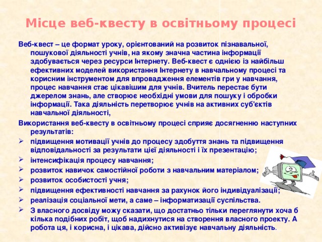 Місце веб-квесту в освітньому процесі Веб-квест – це формат уроку, орієнтований на розвиток пізнавальної, пошукової діяльності учнів, на якому значна частина інформації здобувається через ресурси Інтернету. Веб-квест є однією із найбільш ефективних моделей використання Інтернету в навчальному процесі та корисним інструментом для впровадження елементів гри у навчання, процес навчання стає цікавішим для учнів. Вчитель перестає бути джерелом знань, але створює необхідні умови для пошуку і обробки інформації. Така діяльність перетворює учнів на активних суб'єктів навчальної діяльності, Використання веб-квесту в освітньому процесі сприяє досягненню наступних результатів: