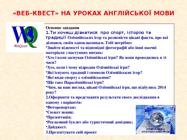 «ВЕБ-КВЕСТ» НА УРОКАХ АНГЛІЙСЬКОЇ МОВИ Основне завдання 1.Ти хочеш дізнатися про спорт, історію та традиції Олімпійських ігор та розповісти цікаві факти, про які дізнався, своїм однокласникам. Тобі потрібно: Знайти відомості та відповідні фотографії або інші наочні матеріали з наступних питань: Хто і коли заснував Олімпійські ігри? Як вони проводились в ті часи? Хто, коли і чому відродив Олімпійські ігри? Які існують традиції і символи Олімпійських ігор? Які види спорту є олімпійськими? Що таке Паралімпійські ігри? Чим, на ваш погляд, цікаві Олімпійські ігри, що відбулись 2014 року? 2.Оформити та представити результати свого дослідження в одному з варіантів: Фоторепортаж; Сюжет новин; Презентація; Рекламний буклет або туристичний довідник; Дайджест. 3.Презентувати свій проект