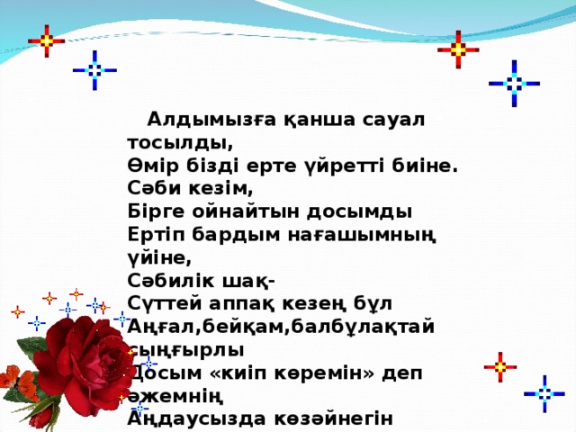 Алдымызға қанша сауал тосылды, Өмір бізді ерте үйретті биіне. Сәби кезім, Бірге ойнайтын досымды Ертіп бардым нағашымның үйіне, Сәбилік шақ- Сүттей аппақ кезең бұл Аңғал,бейқам,балбұлақтай сыңғырлы Досым «киіп көремін» деп әжемнің Аңдаусызда көзәйнегін сындырды.