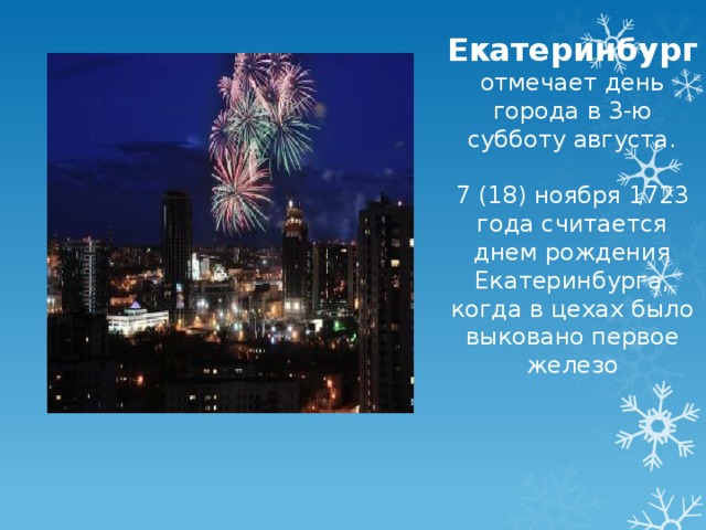 Екатеринбург отмечает день города в 3-ю субботу августа. 7 (18) ноября 1723 года считается днем рождения Екатеринбурга, когда в цехах было выковано первое железо