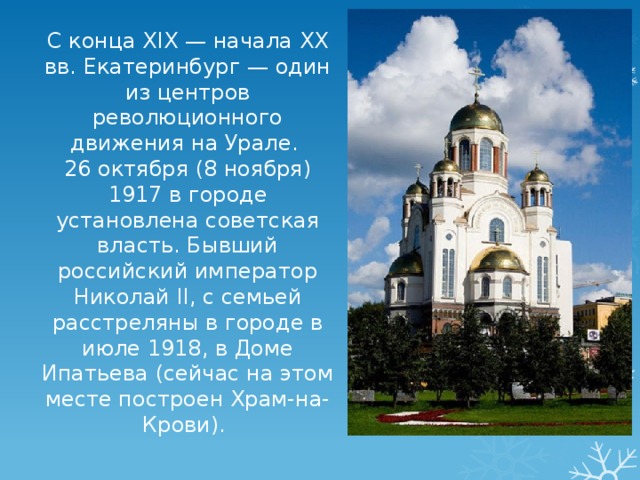 С конца XIX — начала XX вв. Екатеринбург — один из центров революционного движения на Урале. 26 октября (8 ноября) 1917 в городе установлена советская власть. Бывший российский император Николай II, с семьей расстреляны в городе в июле 1918, в Доме Ипатьева (cейчас на этом месте построен Храм-на-Крови). 