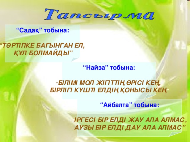 “ Садақ” тобына:  “ ТӘРТІПКЕ БАҒЫНҒАН ЕЛ, ҚҰЛ БОЛМАЙДЫ” “ Найза” тобына:  “ БІЛІМІ МОЛ ЖІГІТТІҢ ӨРІСІ КЕҢ, БІРЛІГІ КҮШТІ ЕЛДІҢ ҚОНЫСЫ КЕҢ ” “ Айбалта” тобына:  “ ІРГЕСІ БІР ЕЛДІ ЖАУ АЛА АЛМАС, АУЗЫ БІР ЕЛДІ ДАУ АЛА АЛМАС”