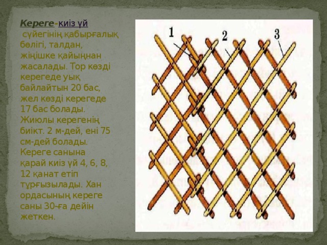 Кереге - киіз үй  сүйегінің қабырғалық бөлігі, талдан, жіңішке қайыңнан жасалады. Тор көзді керегеде уық байлайтын 20 бас, жел көзді керегеде 17 бас болады. Жиюлы керегенің биікт. 2 м-дей, ені 75 см-дей болады. Кереге санына қарай киіз үй 4, 6, 8, 12 қанат етіп тұрғызылады. Хан ордасының кереге саны 30-ға дейін жеткен.