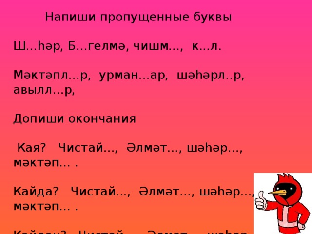 Напиши пропущенные буквы Ш...һәр, Б...гелмә, чишм..., к...л. Мәктәпл...р, урман...ар, шәһәрл..р, авылл...р, Допиши окончания  Кая? Чистай..., Әлмәт..., шәһәр..., мәктәп... . Кайда? Чистай..., Әлмәт..., шәһәр..., мәктәп... . Кайдан? Чистай..., Әлмәт..., шәһәр..., мәктәп... .