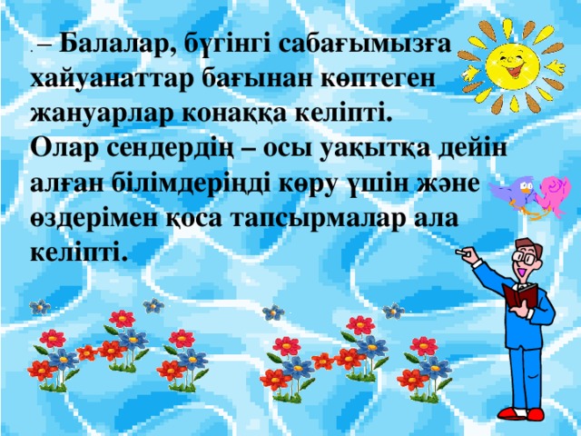 . – Балалар, бүгінгі сабағымызға хайуанаттар бағынан көптеген жануарлар к онаққа келіпті. Олар сендердің – осы уақытқа дейін алған білімдеріңді көру үшін және өздерімен қоса тапсырмалар ала келіпті.  