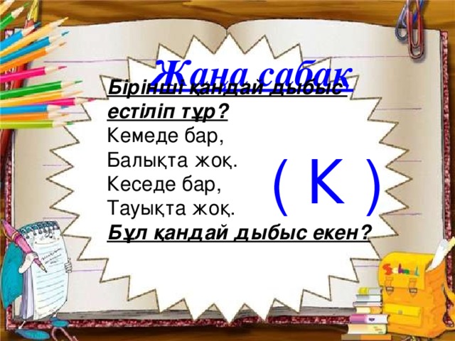 Жаңа сабақ Бірінші қандай дыбыс естіліп тұр?  Кемеде бар,  Балықта жоқ.  Кеседе бар,  Тауықта жоқ.  Бұл қандай дыбыс екен?     ( К )