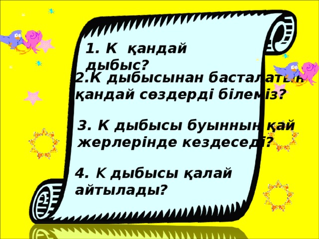 1. К қандай дыбыс? 2.К дыбысынан басталатын қандай сөздерді білеміз? 3. К дыбысы буынның қай жерлерінде кездеседі? 4. К дыбысы қалай айтылады?