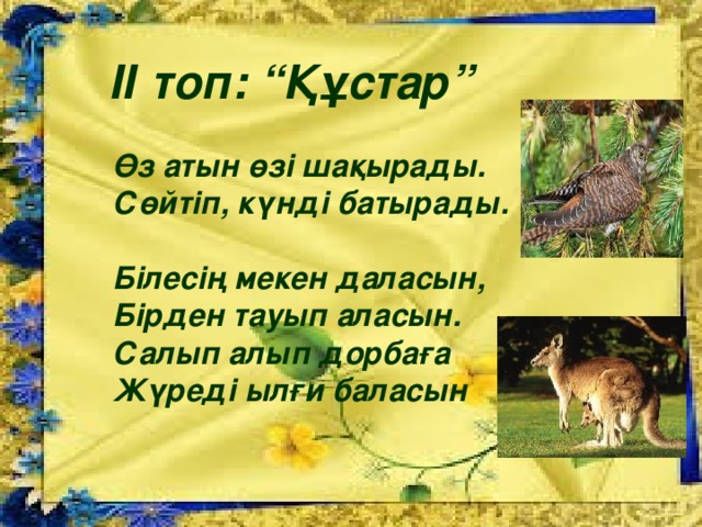 ІІ топ: “Құстар”  Өз атын өзі шақырады. Сөйтіп, күнді батырады.  Білесің мекен даласын, Бірден тауып аласын. Салып алып дорбаға Жүреді ылғи баласын