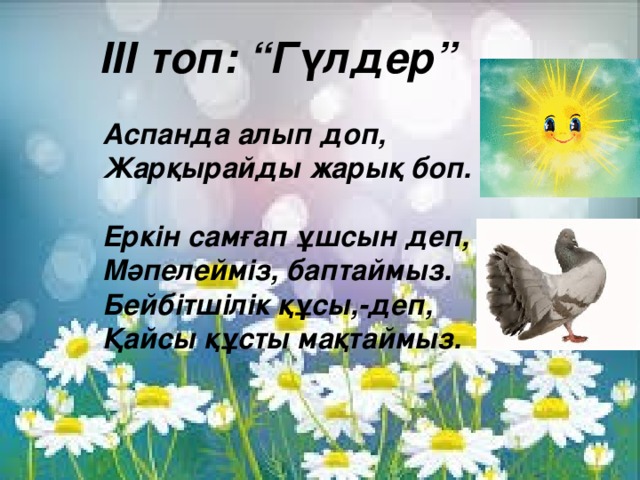 ІІІ топ: “Гүлдер”  Аспанда алып доп, Жарқырайды жарық боп.  Еркін самғап ұшсын деп, Мәпелейміз, баптаймыз. Бейбітшілік құсы,-деп, Қайсы құсты мақтаймыз.