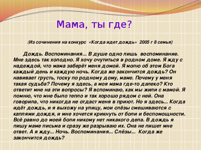 ( Из сочинения на конкурс «Когда идет дождь» 2005 г 8 семья) Мама, ты где? Дождь. Воспоминания... В душе одно лишь воспоминание. Мне здесь так холодно. Я хочу очутиться в родном доме. Я жду с надеждой, что мама заберёт меня домой. Я молю об этом Бога каждый день и каждую ночь. Когда же закончится дождь? Он навивает грусть, тоску по родному дому, маме. Почему у меня такая судьба? Почему я здесь, а моя мама где-то далеко? Кто ответит мне на эти вопросы? Я вспоминаю, как мы жили с мамой. Я помню, что мне было тепло и так хорошо рядом с ней. Она говорила, что никогда не отдаст меня в приют. Но я здесь... Когда идёт дождь, и я выхожу на улицу, мои слёзы смешиваются с каплями дождя, и мне хочется крикнуть от боли и беспомощности. Всё равно до моей боли никому нет никакого дела. В дождь я пишу маме письма и сразу же разрываю их. Она не пишет мне ответ. А я жду... Ночь. Воспоминания... Слёзы... Когда же закончится дождь?