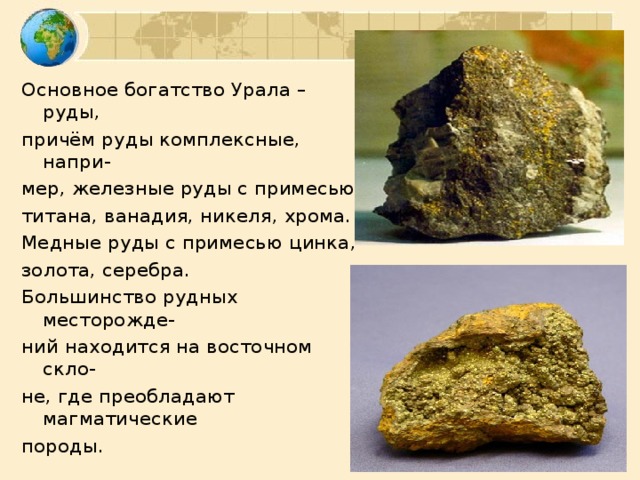 Основное богатство Урала – руды, причём руды комплексные, напри- мер, железные руды с примесью титана, ванадия, никеля, хрома. Медные руды с примесью цинка, золота, серебра. Большинство рудных месторожде- ний находится на восточном скло- не, где преобладают магматические породы.