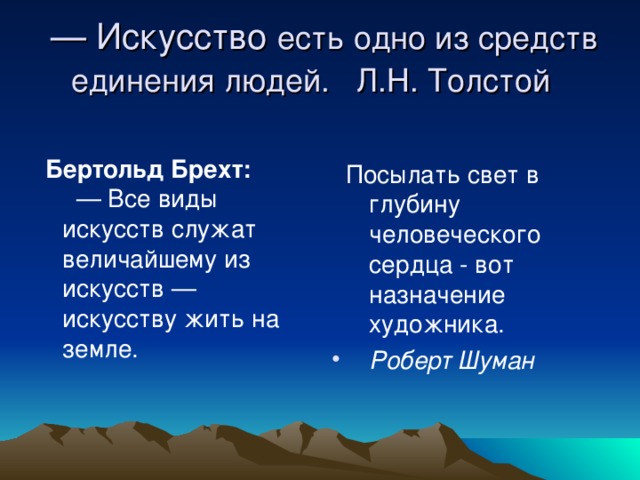 — Искусство есть одно из средств единения людей. Л.Н. Толстой   Бертольд Брехт:  — Все виды искусств служат величайшему из искусств — искусству жить на земле.    Посылать свет в глубину человеческого сердца - вот назначение художника.