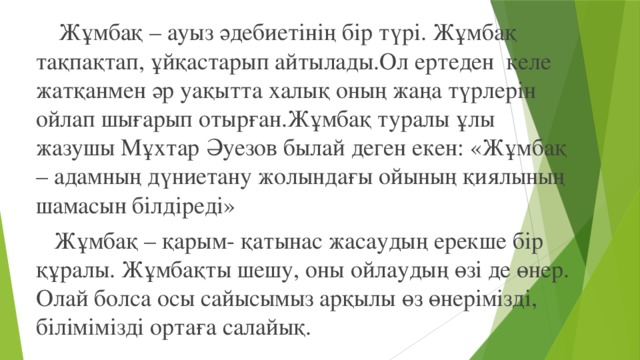 Жұмбақ – ауыз әдебиетінің бір түрі. Жұмбақ тақпақтап, ұйқастарып айтылады.Ол ертеден келе жатқанмен әр уақытта халық оның жаңа түрлерін ойлап шығарып отырған.Жұмбақ туралы ұлы жазушы Мұхтар Әуезов былай деген екен: «Жұмбақ – адамның дүниетану жолындағы ойының қиялының шамасын білдіреді»  Жұмбақ – қарым- қатынас жасаудың ерекше бір құралы. Жұмбақты шешу, оны ойлаудың өзі де өнер. Олай болса осы сайысымыз арқылы өз өнерімізді, білімімізді ортаға салайық.